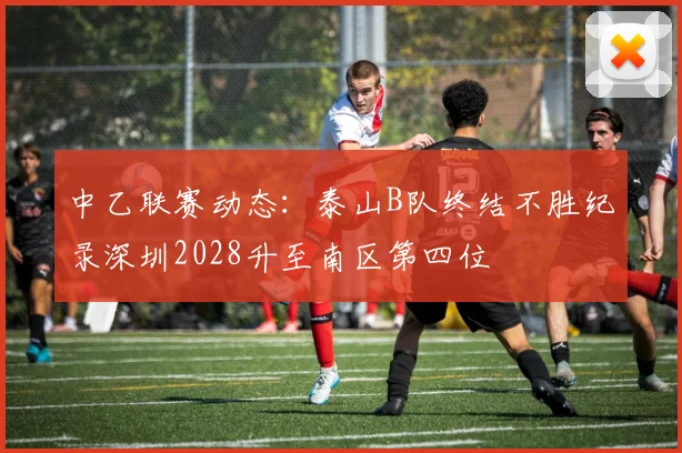 中乙联赛动态：泰山B队终结不胜纪录深圳2028升至南区第四位