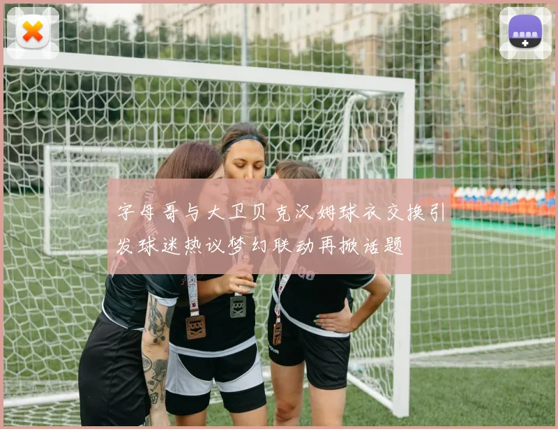 字母哥与大卫贝克汉姆球衣交换引发球迷热议梦幻联动再掀话题