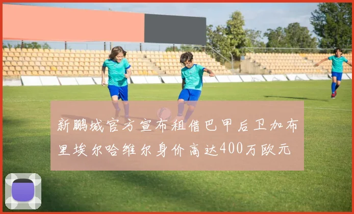 新鹏城官方宣布租借巴甲后卫加布里埃尔哈维尔身价高达400万欧元