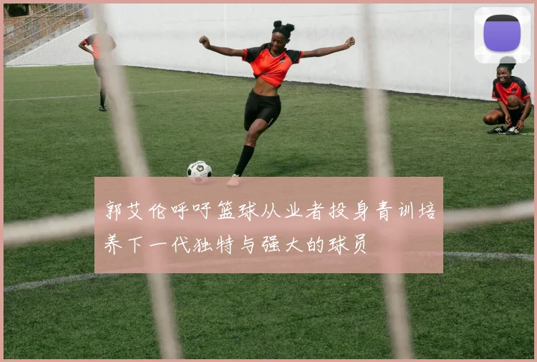 郭艾伦呼吁篮球从业者投身青训培养下一代独特与强大的球员