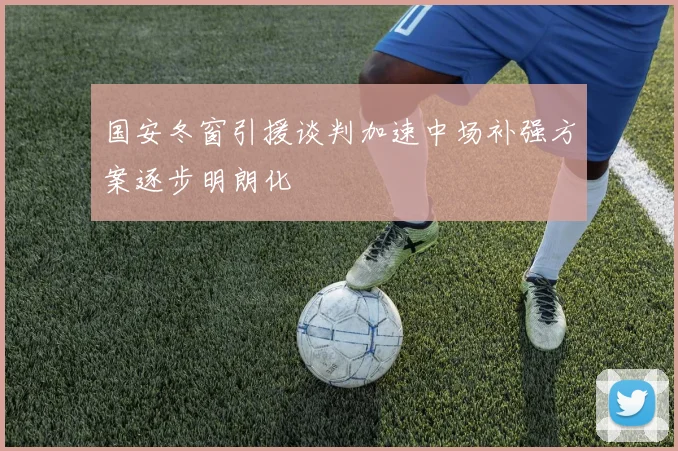 国安冬窗引援谈判加速中场补强方案逐步明朗化