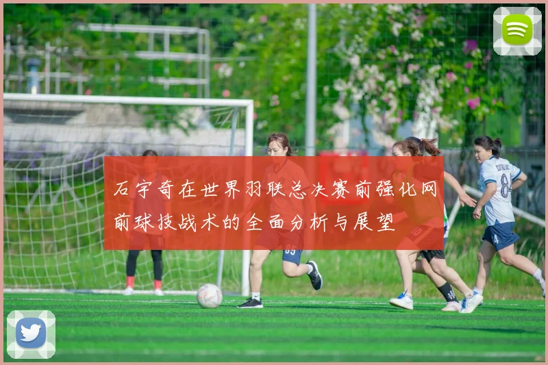 石宇奇在世界羽联总决赛前强化网前球技战术的全面分析与展望