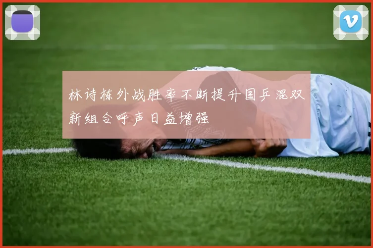 林诗栋外战胜率不断提升国乒混双新组合呼声日益增强