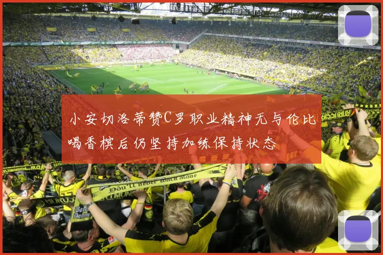 小安切洛蒂赞C罗职业精神无与伦比喝香槟后仍坚持加练保持状态
