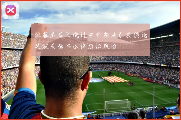 拉菲尼亚因绕过中介购房引发舆论风波或面临法律诉讼风险