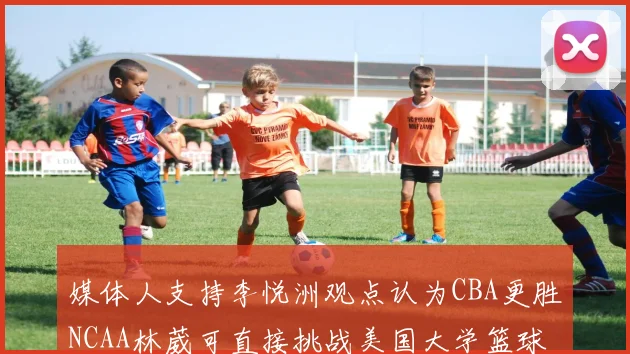 媒体人支持李悦洲观点认为CBA更胜NCAA林葳可直接挑战美国大学篮球