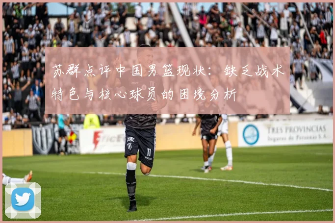 苏群点评中国男篮现状:缺乏战术特色与核心球员的困境分析