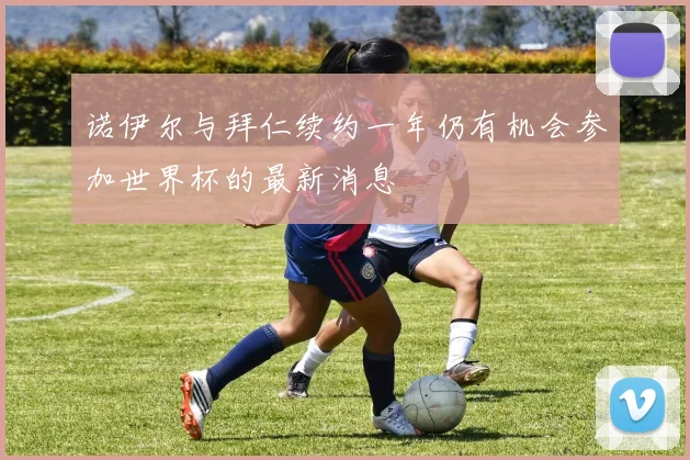 诺伊尔与拜仁续约一年仍有机会参加世界杯的最新消息