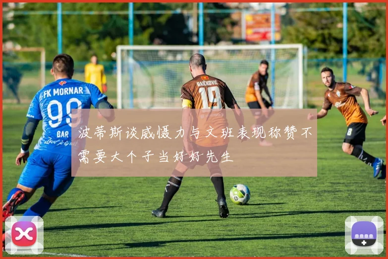 波蒂斯谈威慑力与文班表现称赞不需要大个子当好好先生