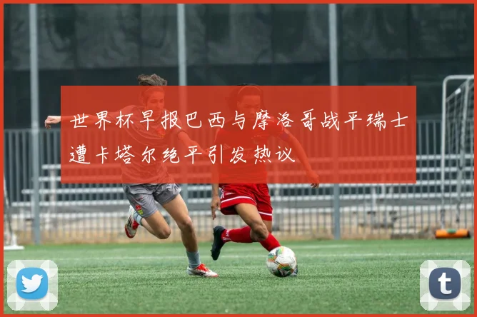 世界杯早报巴西与摩洛哥战平瑞士遭卡塔尔绝平引发热议