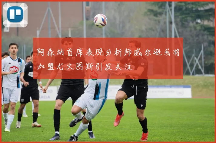 阿森纳首席表现分析师威尔逊或将加盟尤文图斯引发关注