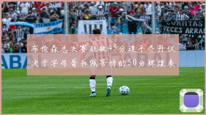 布伦森总决赛狂砍45分追平乔丹仅次于字母哥和佩蒂特的50分辉煌表现