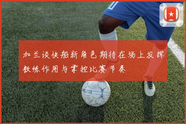 加兰谈快船新角色期待在场上发挥教练作用与掌控比赛节奏