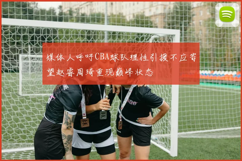 媒体人呼吁CBA球队理性引援不应寄望赵睿周琦重现巅峰状态