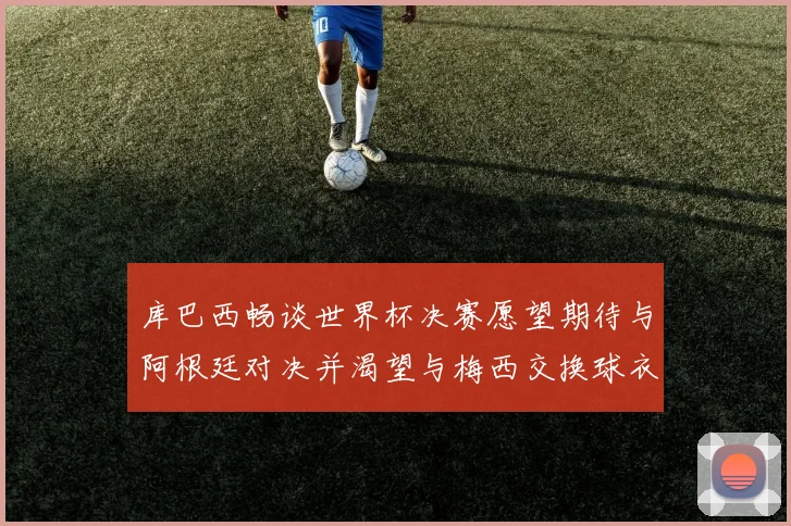 库巴西畅谈世界杯决赛愿望期待与阿根廷对决并渴望与梅西交换球衣