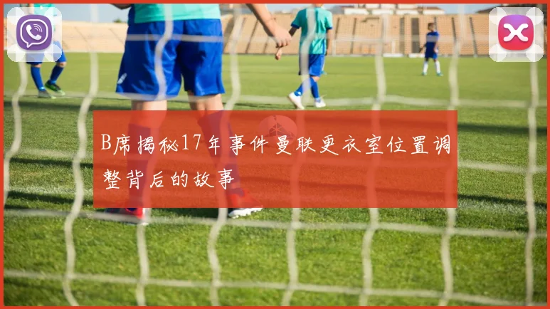 B席揭秘17年事件曼联更衣室位置调整背后的故事