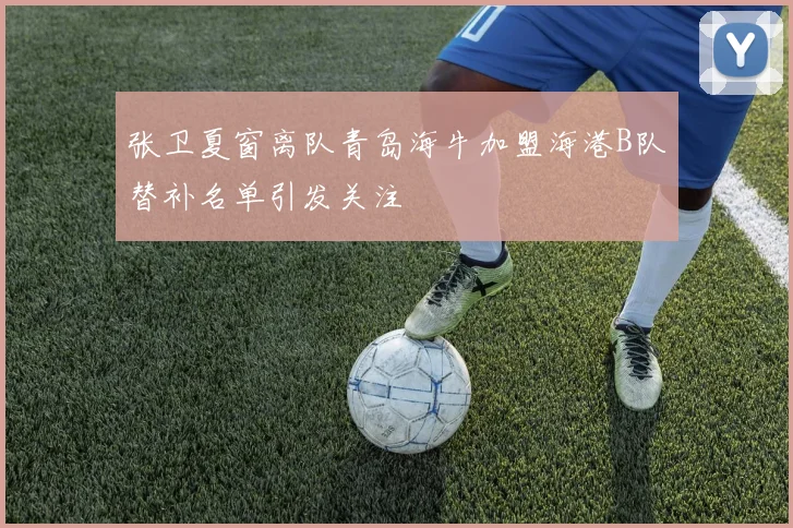 张卫夏窗离队青岛海牛加盟海港B队替补名单引发关注