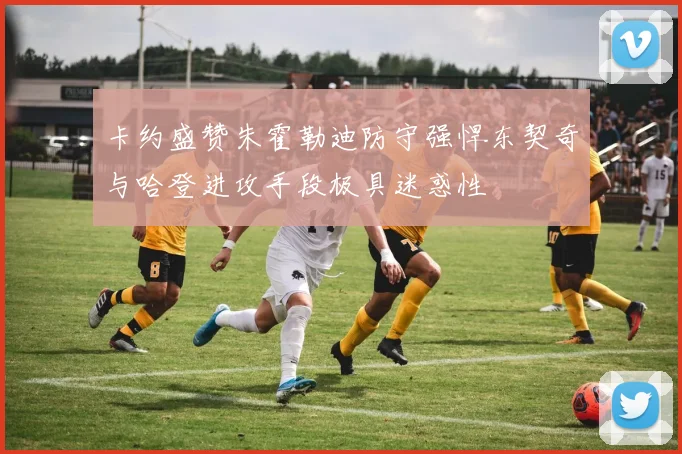 卡约盛赞朱霍勒迪防守强悍东契奇与哈登进攻手段极具迷惑性