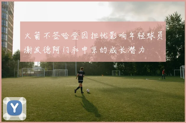 火箭不签哈登因担忧影响年轻球员谢泼德阿门和申京的成长潜力
