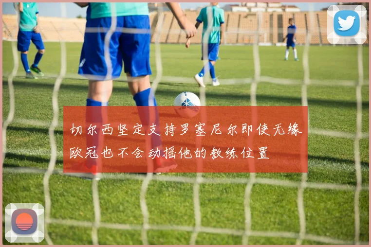 切尔西坚定支持罗塞尼尔即使无缘欧冠也不会动摇他的教练位置