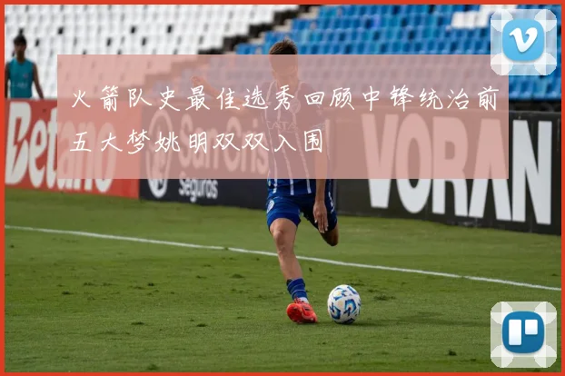 火箭队史最佳选秀回顾中锋统治前五大梦姚明双双入围