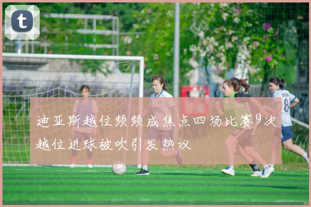 迪亚斯越位频频成焦点四场比赛9次越位进球被吹引发热议