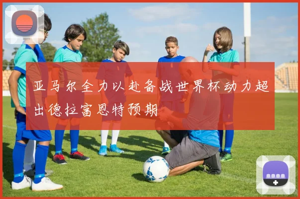 亚马尔全力以赴备战世界杯动力超出德拉富恩特预期