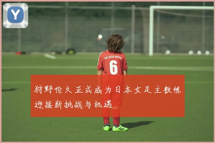 狩野伦久正式成为日本女足主教练迎接新挑战与机遇