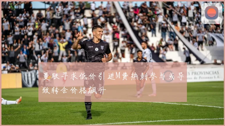 曼联寻求低价引进M费热刺参与或导致转会价格飙升