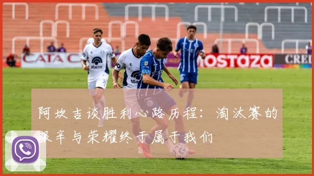 阿坎吉谈胜利心路历程：淘汰赛的艰辛与荣耀终于属于我们