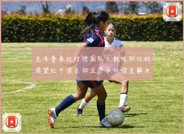 克洛普表达对德国队主教练职位的渴望红牛俱乐部正寻求补偿金解决方案