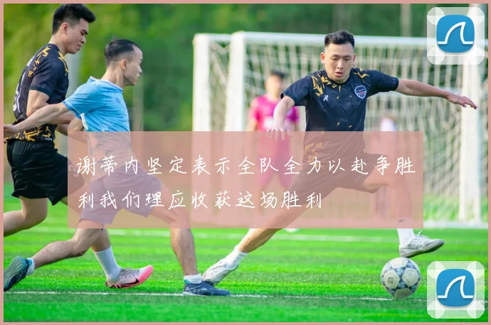 谢蒂内坚定表示全队全力以赴争胜利我们理应收获这场胜利