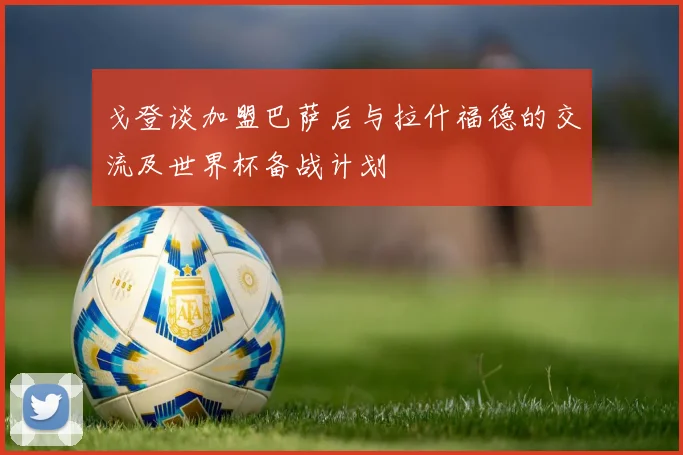 戈登谈加盟巴萨后与拉什福德的交流及世界杯备战计划