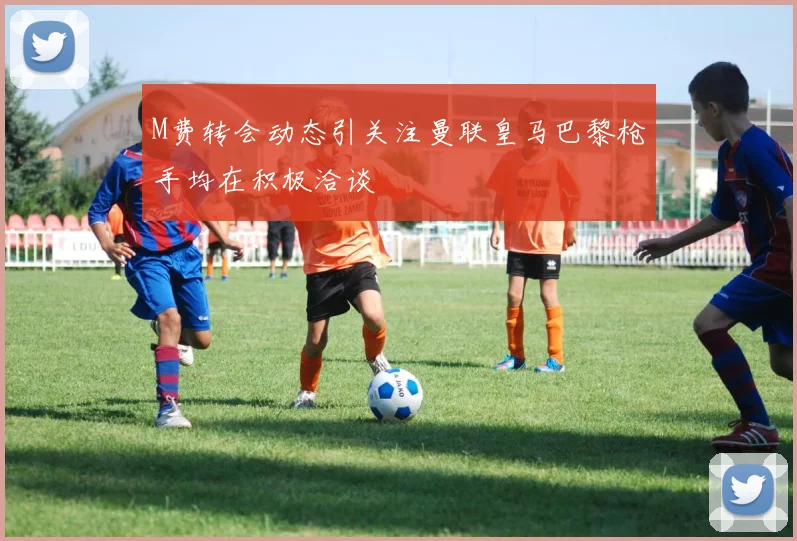 M费转会动态引关注曼联皇马巴黎枪手均在积极洽谈