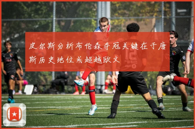 皮尔斯分析布伦森夺冠关键在于唐斯历史地位或超越欧文