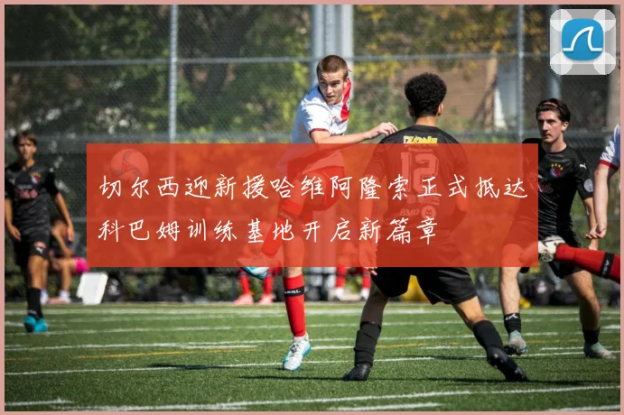 切尔西迎新援哈维阿隆索正式抵达科巴姆训练基地开启新篇章