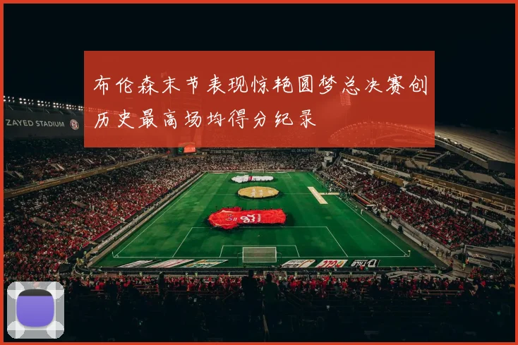 布伦森末节表现惊艳圆梦总决赛创历史最高场均得分纪录