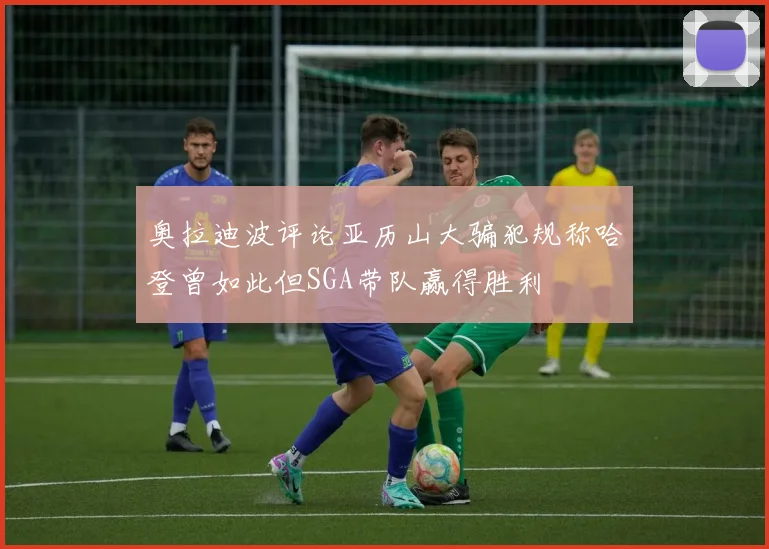奥拉迪波评论亚历山大骗犯规称哈登曾如此但SGA带队赢得胜利