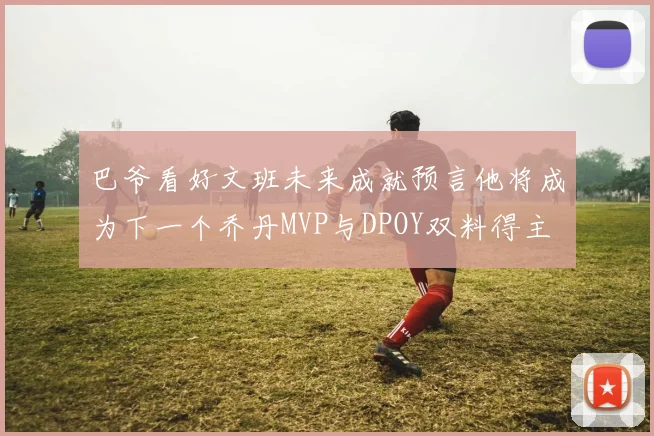 巴爷看好文班未来成就预言他将成为下一个乔丹MVP与DPOY双料得主