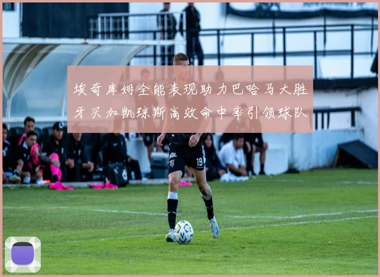 埃奇库姆全能表现助力巴哈马大胜牙买加凯琼斯高效命中率引领球队胜利