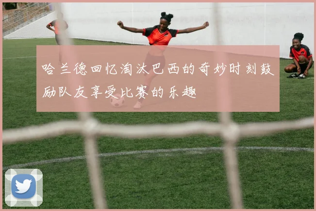哈兰德回忆淘汰巴西的奇妙时刻鼓励队友享受比赛的乐趣