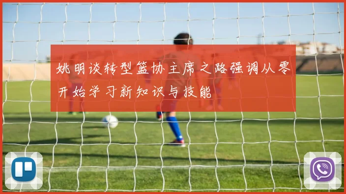 姚明谈转型篮协主席之路强调从零开始学习新知识与技能