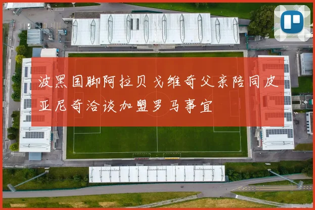 波黑国脚阿拉贝戈维奇父亲陪同皮亚尼奇洽谈加盟罗马事宜