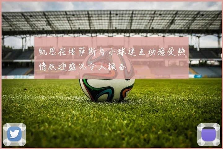 凯恩在堪萨斯与小球迷互动感受热情欢迎盛况令人振奋