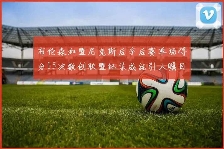 布伦森加盟尼克斯后季后赛单场得分15次数创联盟纪录成就引人瞩目
