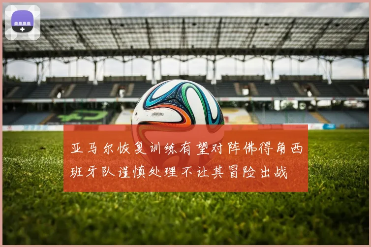 亚马尔恢复训练有望对阵佛得角西班牙队谨慎处理不让其冒险出战