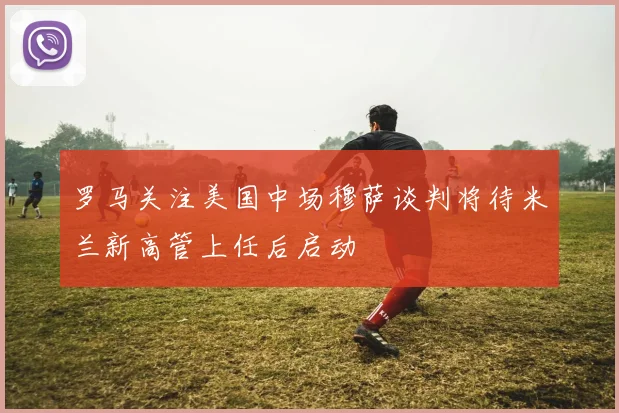 罗马关注美国中场穆萨谈判将待米兰新高管上任后启动